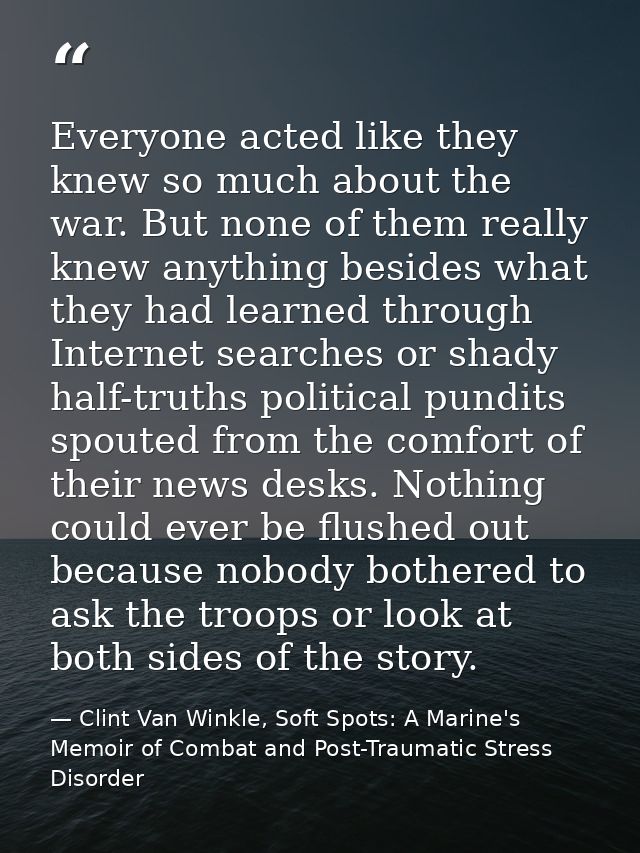 Everyone acted like they knew so much about the war. But none of them really knew anything besides what they had learned — Clint Van Winkle, Soft Spots: A Marine's Memoir of Combat and Post-Traumatic Stress Disorder