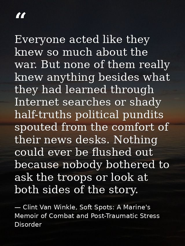 Everyone acted like they knew so much about the war. But none of them really knew anything besides what they had learned — Clint Van Winkle, Soft Spots: A Marine's Memoir of Combat and Post-Traumatic Stress Disorder