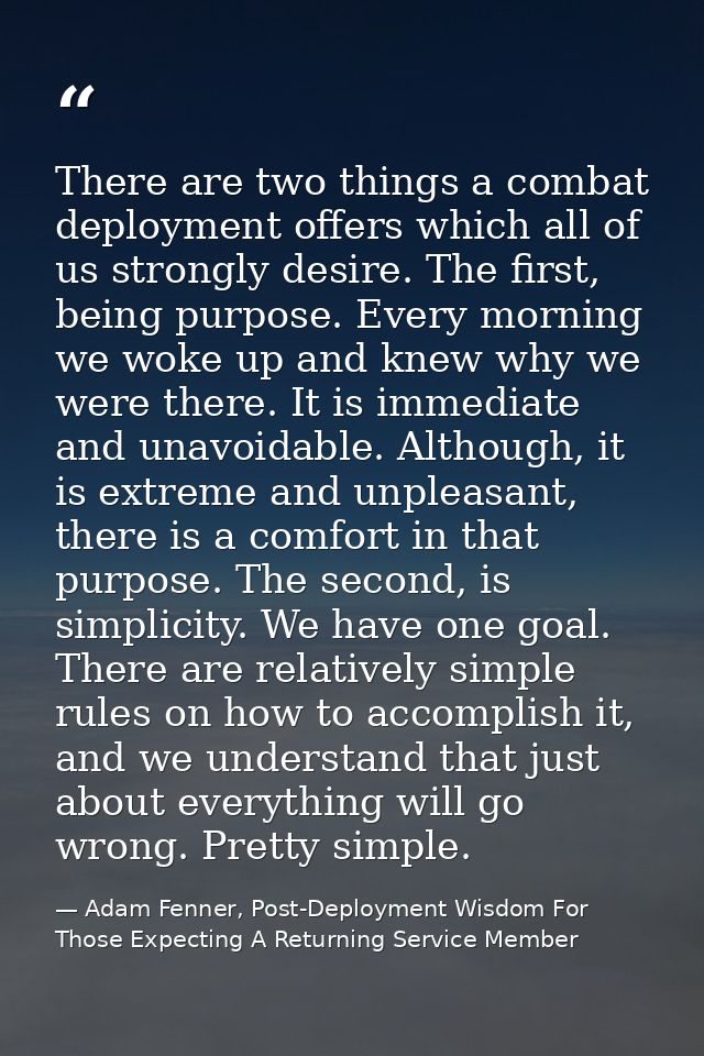 There are two things a combat deployment offers which all of us strongly desire. The first, being purpose. Every morning — Adam Fenner, Post-Deployment Wisdom For Those Expecting A Returning Service Member