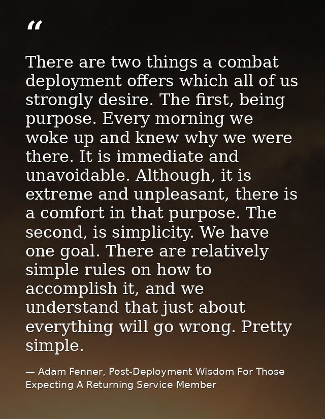 There are two things a combat deployment offers which all of us strongly desire. The first, being purpose. Every morning — Adam Fenner, Post-Deployment Wisdom For Those Expecting A Returning Service Member