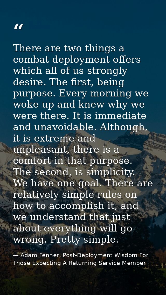 There are two things a combat deployment offers which all of us strongly desire. The first, being purpose. Every morning — Adam Fenner, Post-Deployment Wisdom For Those Expecting A Returning Service Member