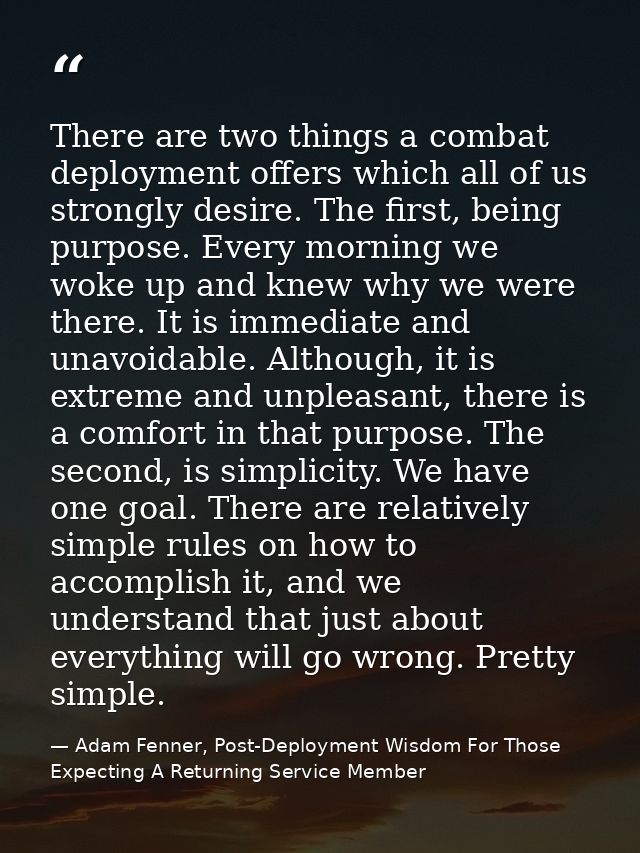 There are two things a combat deployment offers which all of us strongly desire. The first, being purpose. Every morning — Adam Fenner, Post-Deployment Wisdom For Those Expecting A Returning Service Member