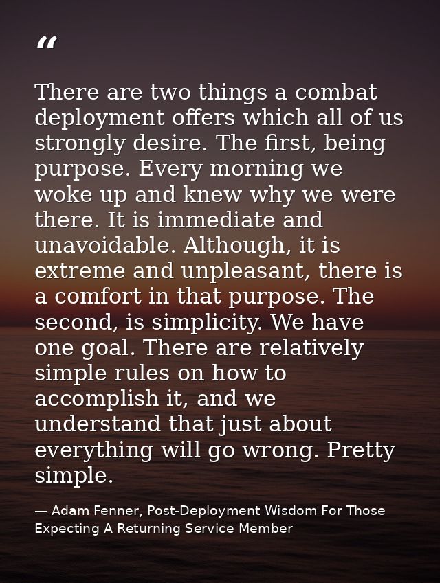 There are two things a combat deployment offers which all of us strongly desire. The first, being purpose. Every morning — Adam Fenner, Post-Deployment Wisdom For Those Expecting A Returning Service Member