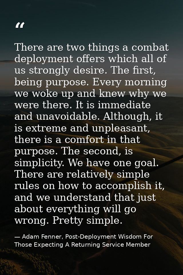 There are two things a combat deployment offers which all of us strongly desire. The first, being purpose. Every morning — Adam Fenner, Post-Deployment Wisdom For Those Expecting A Returning Service Member