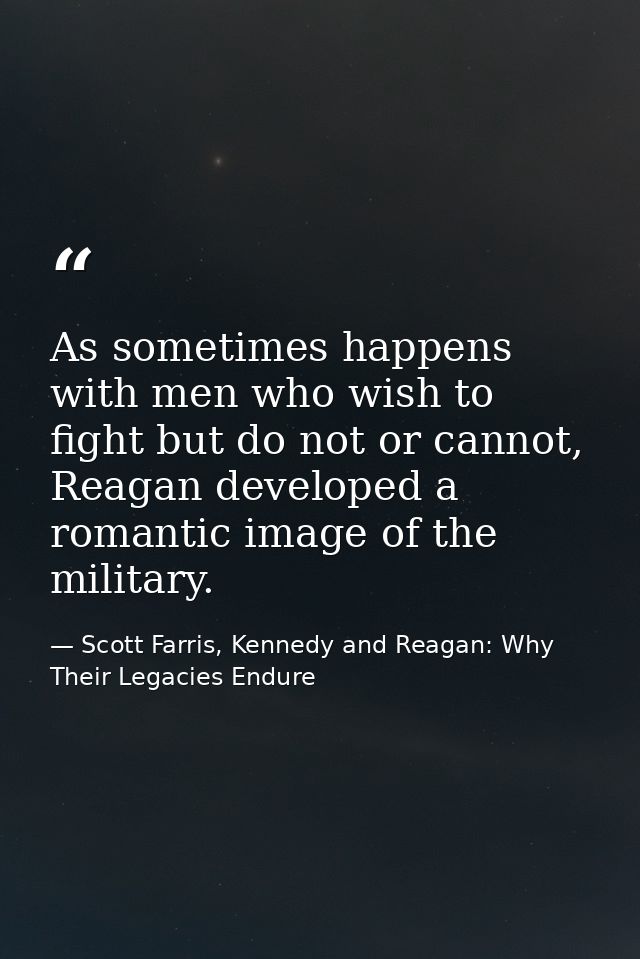 As sometimes happens with men who wish to fight but do not or cannot, Reagan developed a romantic image of the military. — Scott Farris, Kennedy and Reagan: Why Their Legacies Endure