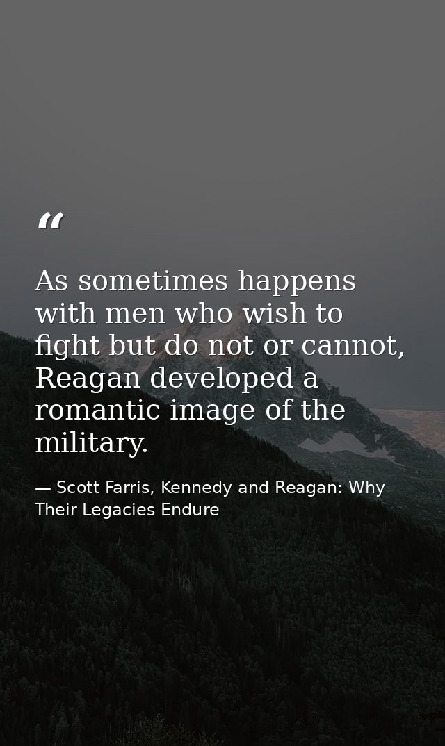 As sometimes happens with men who wish to fight but do not or cannot, Reagan developed a romantic image of the military. — Scott Farris, Kennedy and Reagan: Why Their Legacies Endure