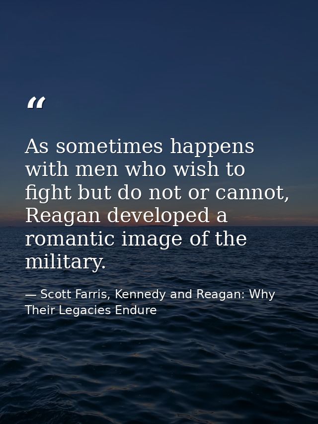 As sometimes happens with men who wish to fight but do not or cannot, Reagan developed a romantic image of the military. — Scott Farris, Kennedy and Reagan: Why Their Legacies Endure