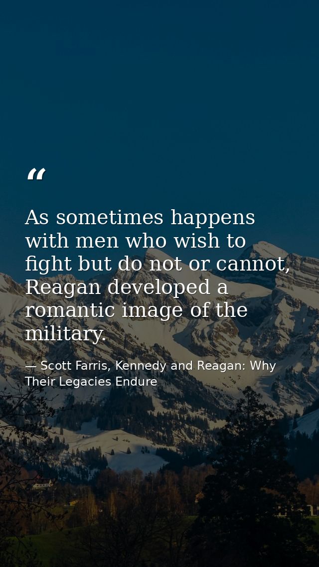 As sometimes happens with men who wish to fight but do not or cannot, Reagan developed a romantic image of the military. — Scott Farris, Kennedy and Reagan: Why Their Legacies Endure