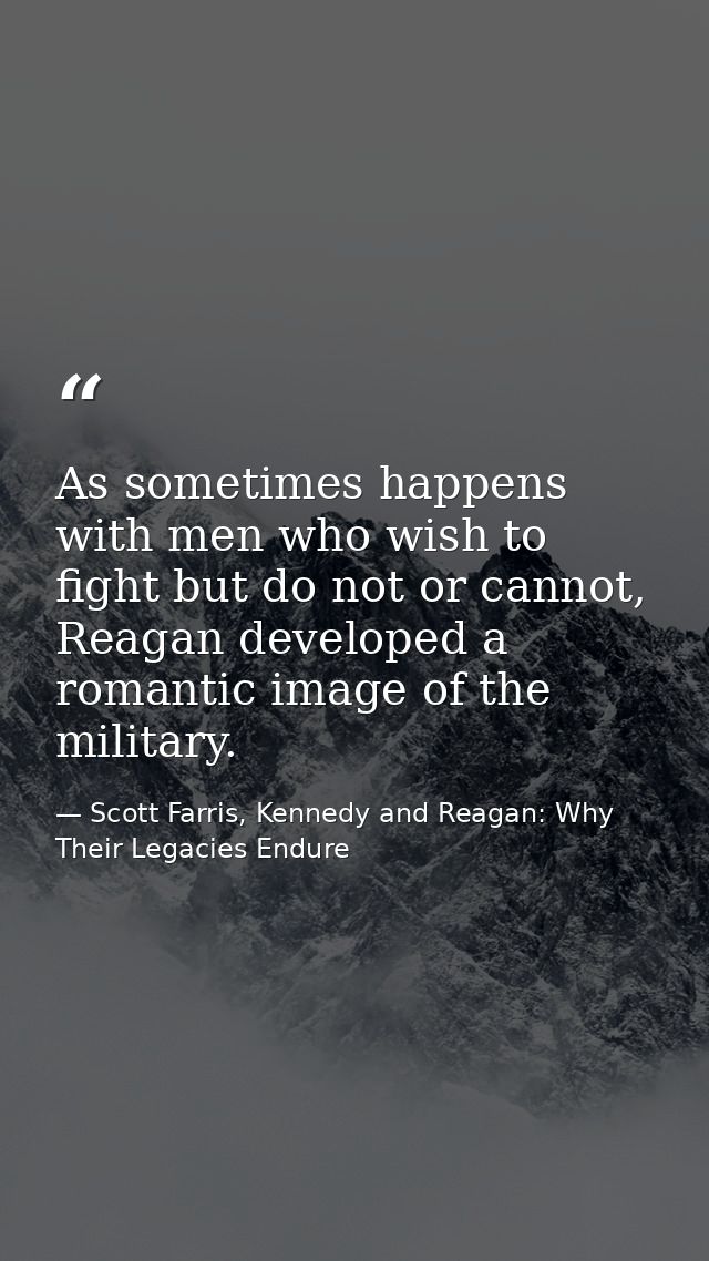 As sometimes happens with men who wish to fight but do not or cannot, Reagan developed a romantic image of the military. — Scott Farris, Kennedy and Reagan: Why Their Legacies Endure