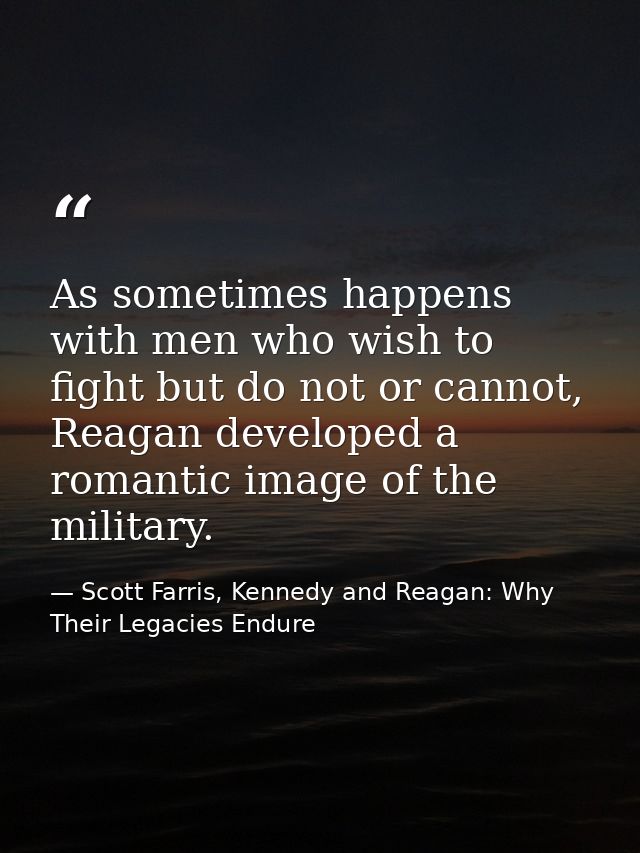 As sometimes happens with men who wish to fight but do not or cannot, Reagan developed a romantic image of the military. — Scott Farris, Kennedy and Reagan: Why Their Legacies Endure