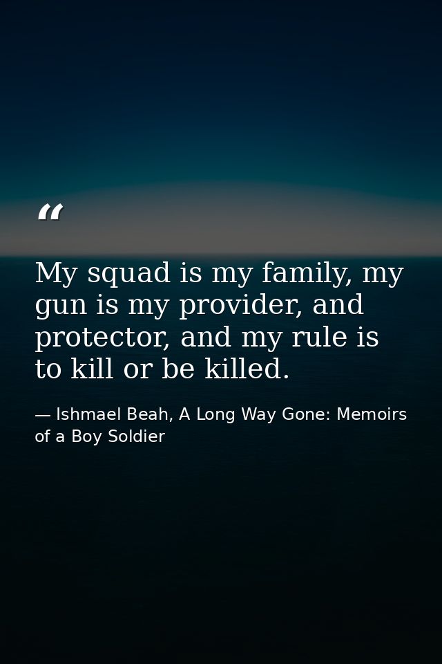 My squad is my family, my gun is my provider, and protector, and my rule is to kill or be killed. — Ishmael Beah, A Long Way Gone: Memoirs of a Boy Soldier