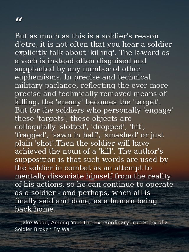 But as much as this is a soldier's reason d'etre, it is not often that you hear a soldier explicitly talk about 'killing — Jake Wood, Among You: The Extraordinary True Story of a Soldier Broken By War