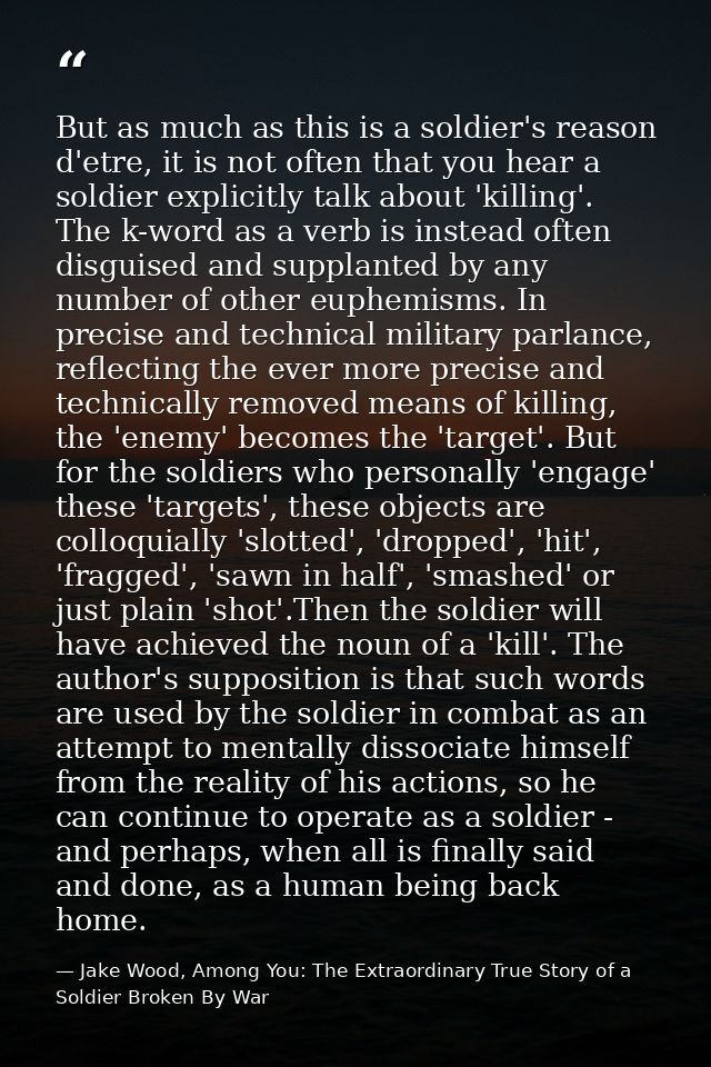 But as much as this is a soldier's reason d'etre, it is not often that you hear a soldier explicitly talk about 'killing — Jake Wood, Among You: The Extraordinary True Story of a Soldier Broken By War