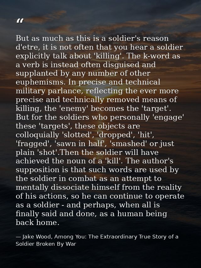 But as much as this is a soldier's reason d'etre, it is not often that you hear a soldier explicitly talk about 'killing — Jake Wood, Among You: The Extraordinary True Story of a Soldier Broken By War
