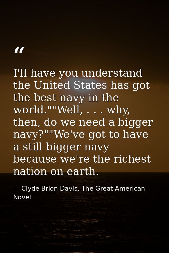 I'll have you understand the United States has got the best navy in the world.""Well, . . . why, then, do we need a bigg — Clyde Brion Davis, The Great American Novel