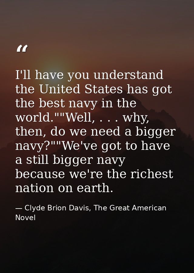 I'll have you understand the United States has got the best navy in the world.""Well, . . . why, then, do we need a bigg — Clyde Brion Davis, The Great American Novel
