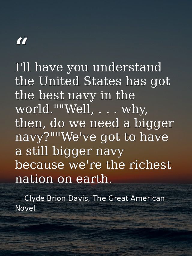 I'll have you understand the United States has got the best navy in the world.""Well, . . . why, then, do we need a bigg — Clyde Brion Davis, The Great American Novel