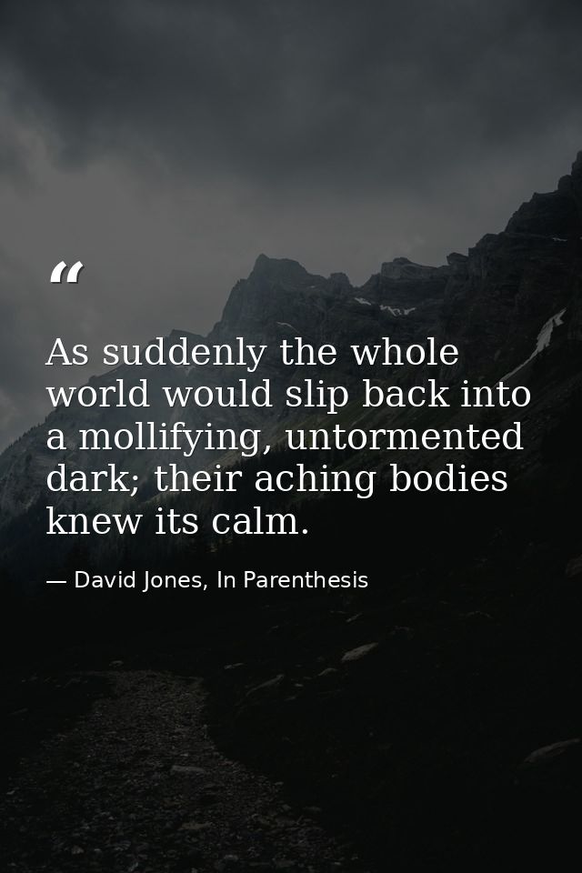 As suddenly the whole world would slip back into a mollifying, untormented dark; their aching bodies knew its calm. — David Jones, In Parenthesis