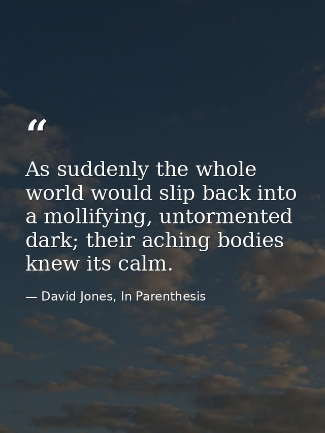 As suddenly the whole world would slip back into a mollifying, untormented dark; their aching bodies knew its calm. — David Jones, In Parenthesis