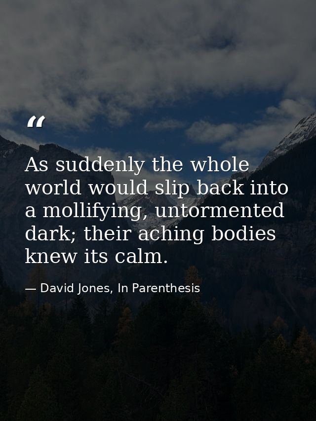 As suddenly the whole world would slip back into a mollifying, untormented dark; their aching bodies knew its calm. — David Jones, In Parenthesis