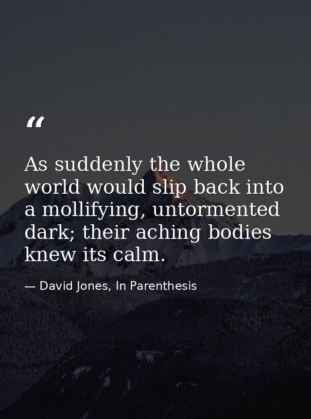 As suddenly the whole world would slip back into a mollifying, untormented dark; their aching bodies knew its calm. — David Jones, In Parenthesis