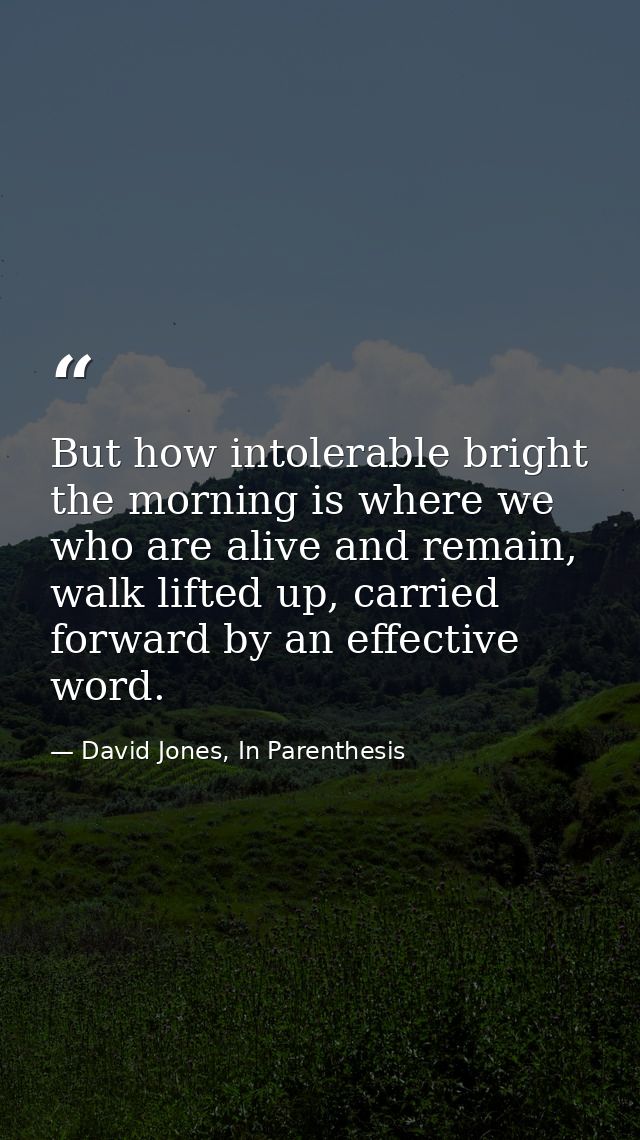 But how intolerable bright the morning is where we who are alive and remain, walk lifted up, carried forward by an effec — David Jones, In Parenthesis