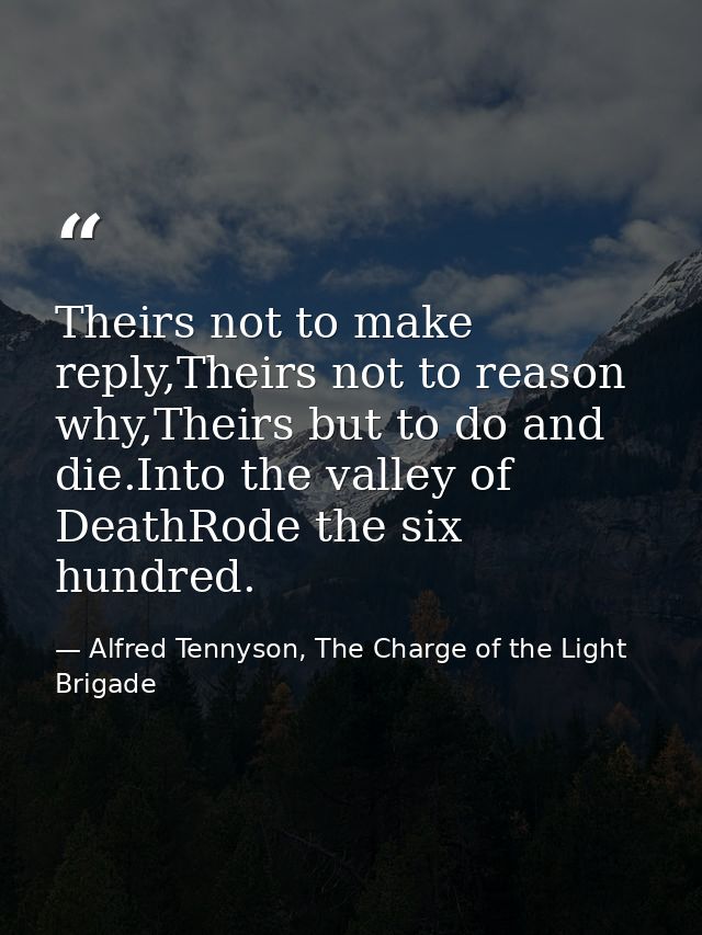 Theirs not to make reply,Theirs not to reason why,Theirs but to do and die.Into the valley of DeathRode the six hundred. — Alfred Tennyson, The Charge of the Light Brigade