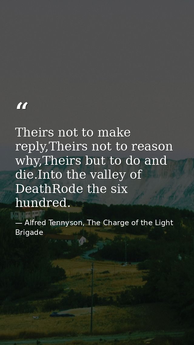 Theirs not to make reply,Theirs not to reason why,Theirs but to do and die.Into the valley of DeathRode the six hundred. — Alfred Tennyson, The Charge of the Light Brigade