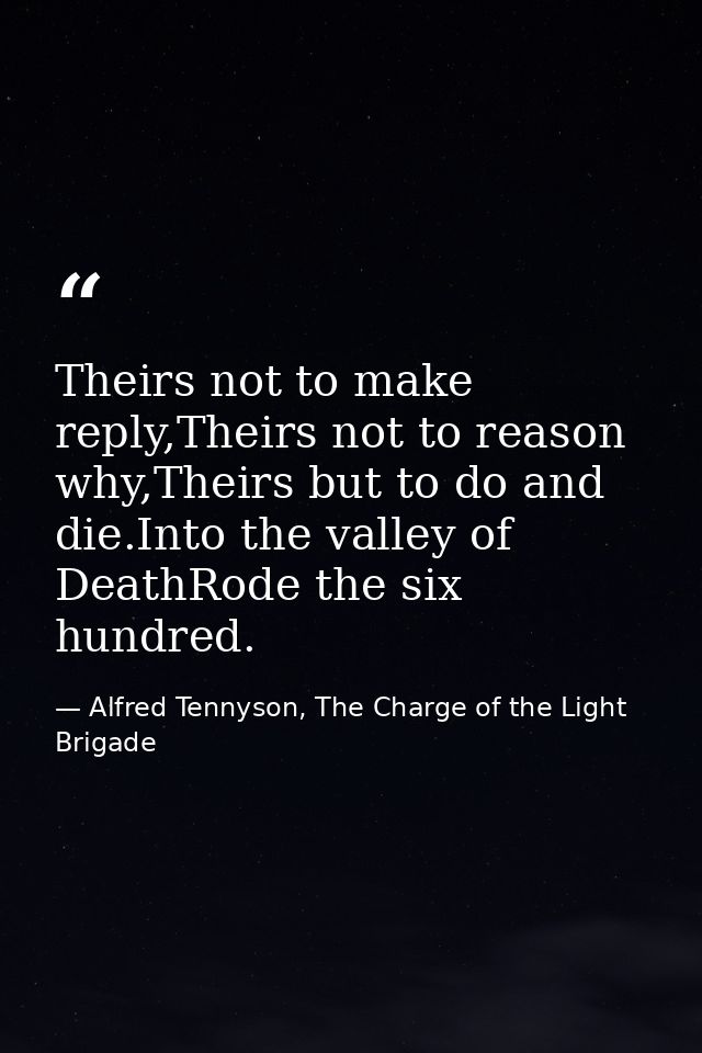 Theirs not to make reply,Theirs not to reason why,Theirs but to do and die.Into the valley of DeathRode the six hundred. — Alfred Tennyson, The Charge of the Light Brigade
