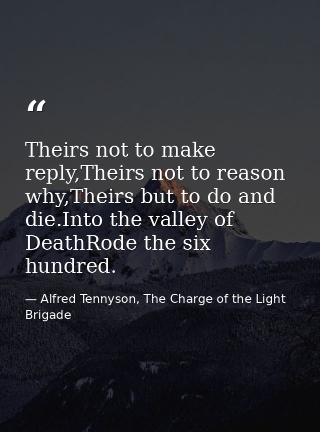 Theirs not to make reply,Theirs not to reason why,Theirs but to do and die.Into the valley of DeathRode the six hundred. — Alfred Tennyson, The Charge of the Light Brigade