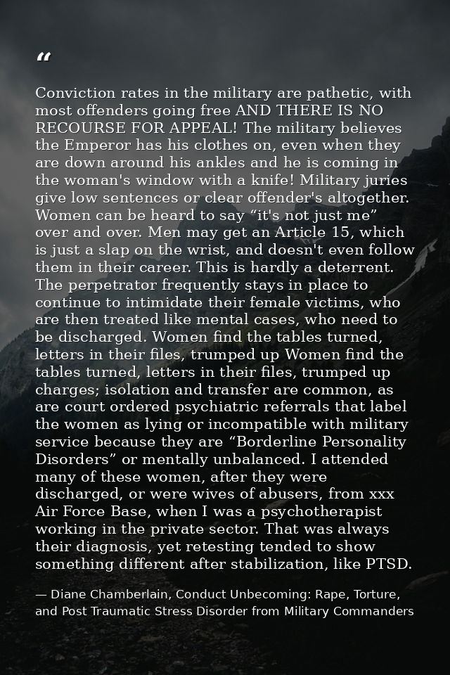 Conviction rates in the military are pathetic, with most offenders going free AND THERE IS NO RECOURSE FOR APPEAL! The m — Diane Chamberlain, Conduct Unbecoming: Rape, Torture, and Post Traumatic Stress Disorder from Military Commanders