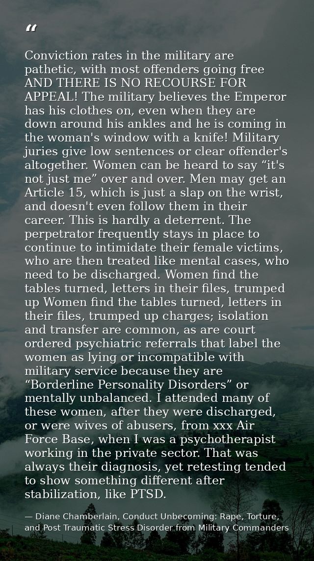 Conviction rates in the military are pathetic, with most offenders going free AND THERE IS NO RECOURSE FOR APPEAL! The m — Diane Chamberlain, Conduct Unbecoming: Rape, Torture, and Post Traumatic Stress Disorder from Military Commanders