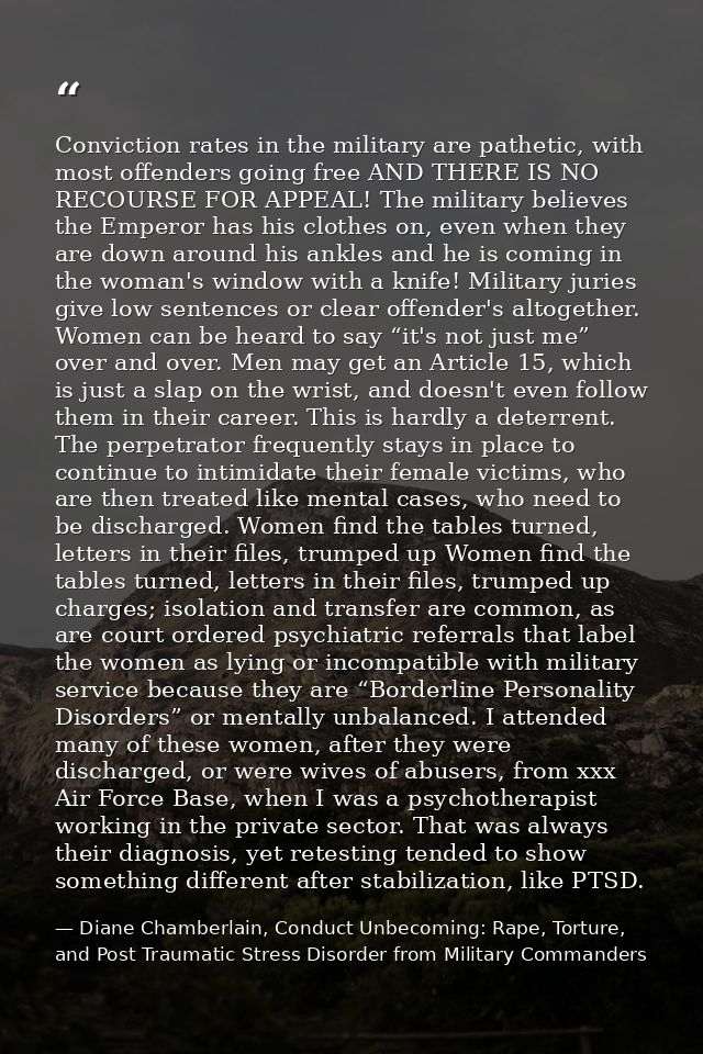Conviction rates in the military are pathetic, with most offenders going free AND THERE IS NO RECOURSE FOR APPEAL! The m — Diane Chamberlain, Conduct Unbecoming: Rape, Torture, and Post Traumatic Stress Disorder from Military Commanders