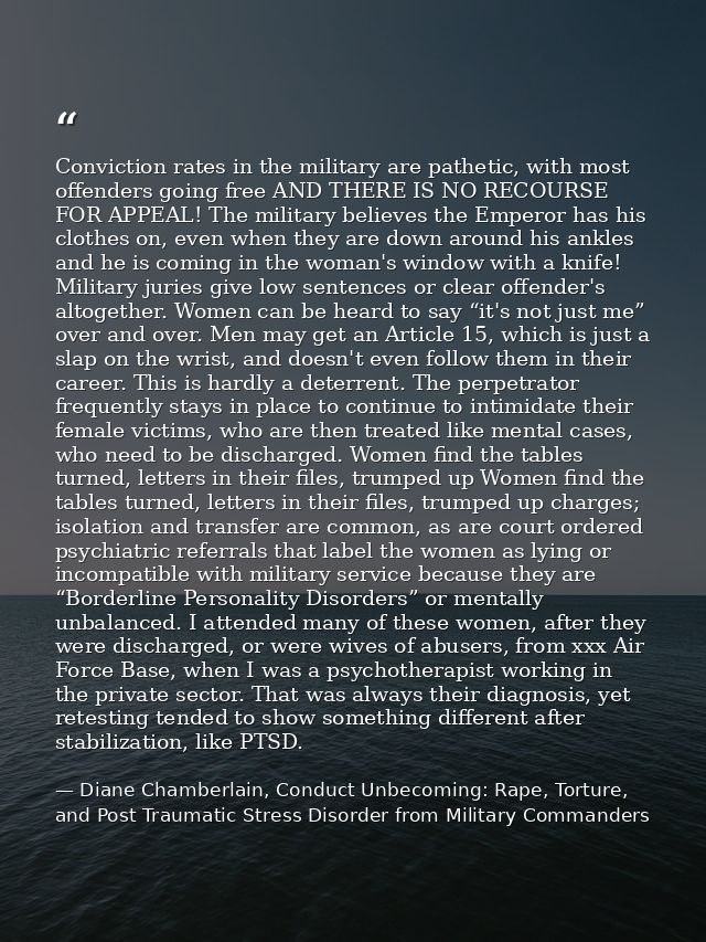 Conviction rates in the military are pathetic, with most offenders going free AND THERE IS NO RECOURSE FOR APPEAL! The m — Diane Chamberlain, Conduct Unbecoming: Rape, Torture, and Post Traumatic Stress Disorder from Military Commanders
