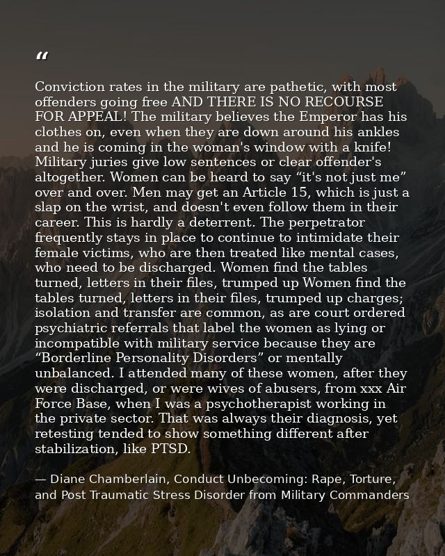 Conviction rates in the military are pathetic, with most offenders going free AND THERE IS NO RECOURSE FOR APPEAL! The m — Diane Chamberlain, Conduct Unbecoming: Rape, Torture, and Post Traumatic Stress Disorder from Military Commanders