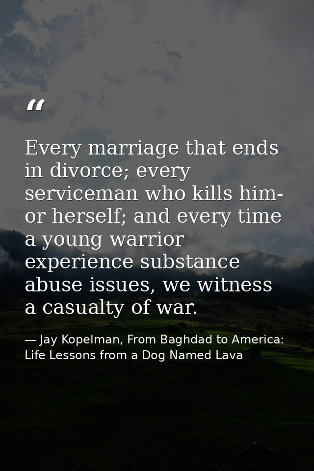 Every marriage that ends in divorce; every serviceman who kills him- or herself; and every time a young warrior experien — Jay Kopelman, From Baghdad to America: Life Lessons from a Dog Named Lava
