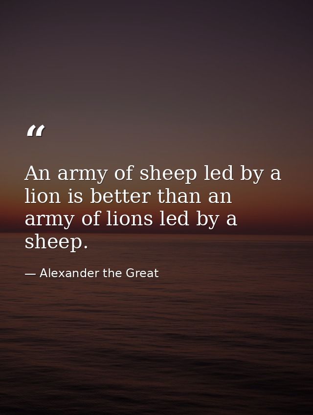 An army of sheep led by a lion is better than an army of lions led by a sheep. — Alexander the Great