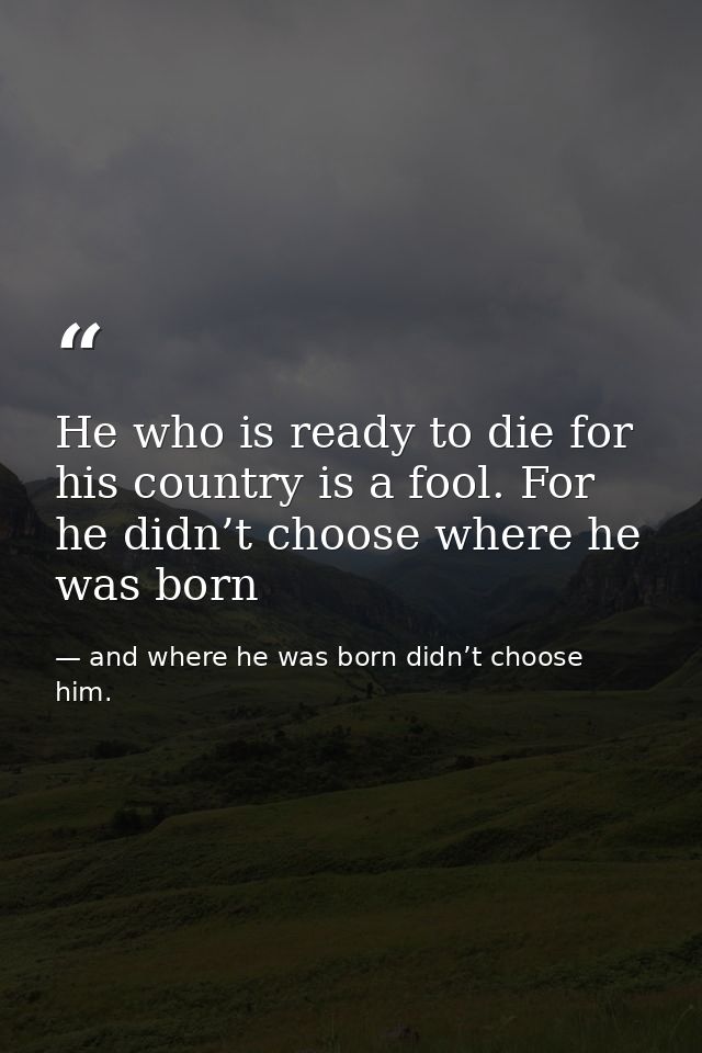 He who is ready to die for his country is a fool. For he didn’t choose where he was born — and where he was born didn’t choose him.
