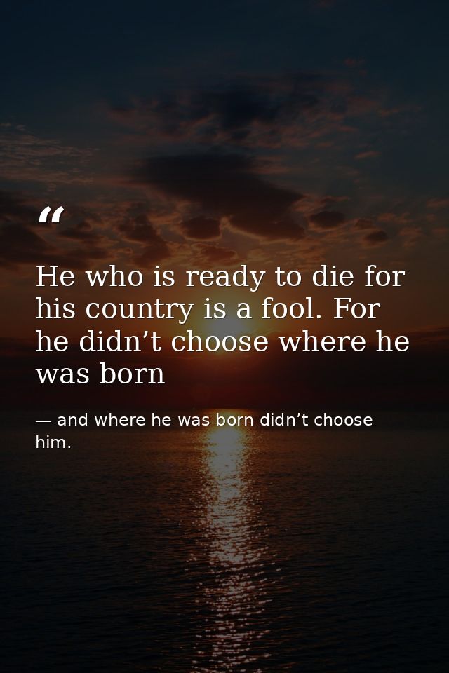 He who is ready to die for his country is a fool. For he didn’t choose where he was born — and where he was born didn’t choose him.