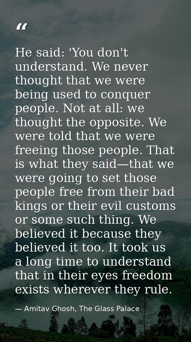 He said: 'You don't understand. We never thought that we were being used to conquer people. Not at all: we thought the o — Amitav Ghosh, The Glass Palace