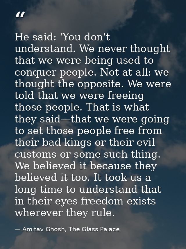 He said: 'You don't understand. We never thought that we were being used to conquer people. Not at all: we thought the o — Amitav Ghosh, The Glass Palace