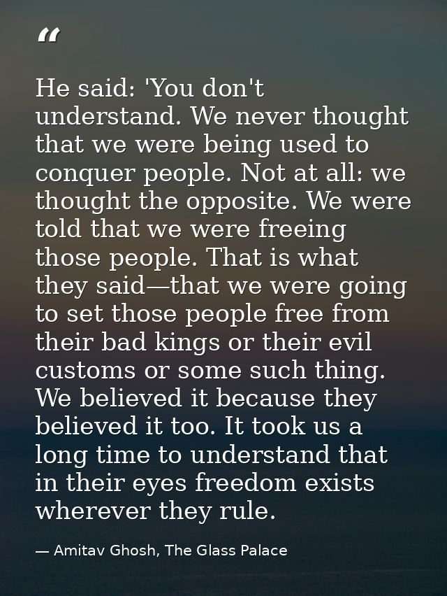 He said: 'You don't understand. We never thought that we were being used to conquer people. Not at all: we thought the o — Amitav Ghosh, The Glass Palace