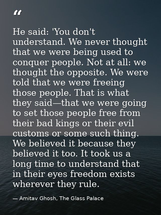 He said: 'You don't understand. We never thought that we were being used to conquer people. Not at all: we thought the o — Amitav Ghosh, The Glass Palace