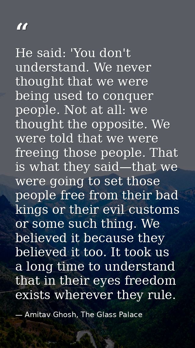 He said: 'You don't understand. We never thought that we were being used to conquer people. Not at all: we thought the o — Amitav Ghosh, The Glass Palace