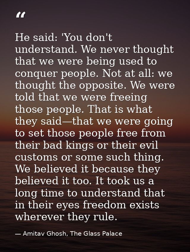 He said: 'You don't understand. We never thought that we were being used to conquer people. Not at all: we thought the o — Amitav Ghosh, The Glass Palace