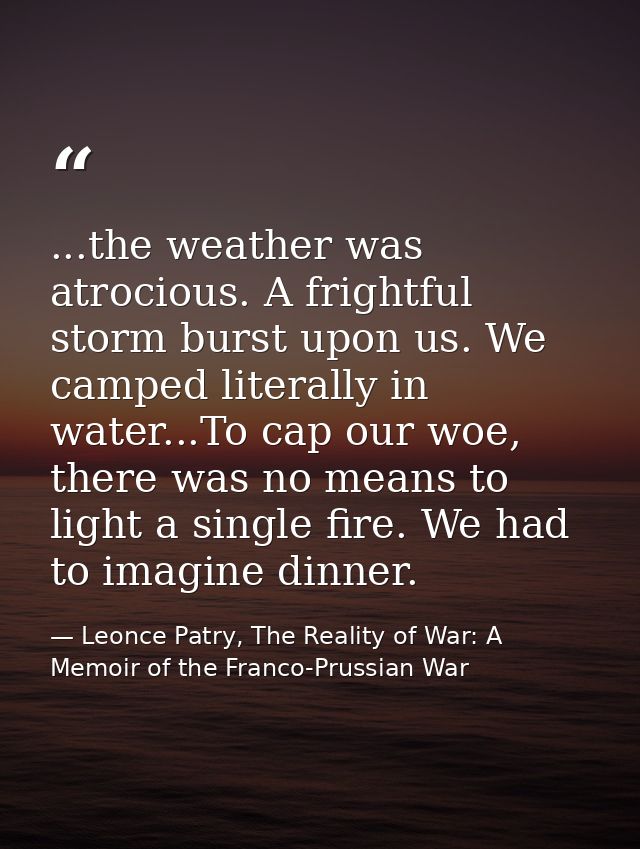...the weather was atrocious. A frightful storm burst upon us. We camped literally in water...To cap our woe, there was  — Leonce Patry, The Reality of War: A Memoir of the Franco-Prussian War