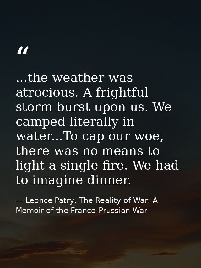 ...the weather was atrocious. A frightful storm burst upon us. We camped literally in water...To cap our woe, there was  — Leonce Patry, The Reality of War: A Memoir of the Franco-Prussian War
