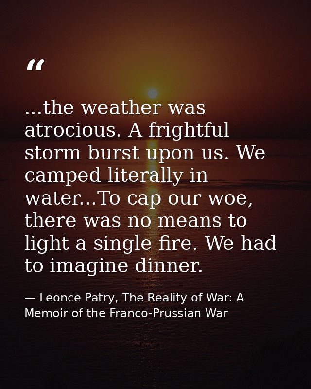 ...the weather was atrocious. A frightful storm burst upon us. We camped literally in water...To cap our woe, there was  — Leonce Patry, The Reality of War: A Memoir of the Franco-Prussian War