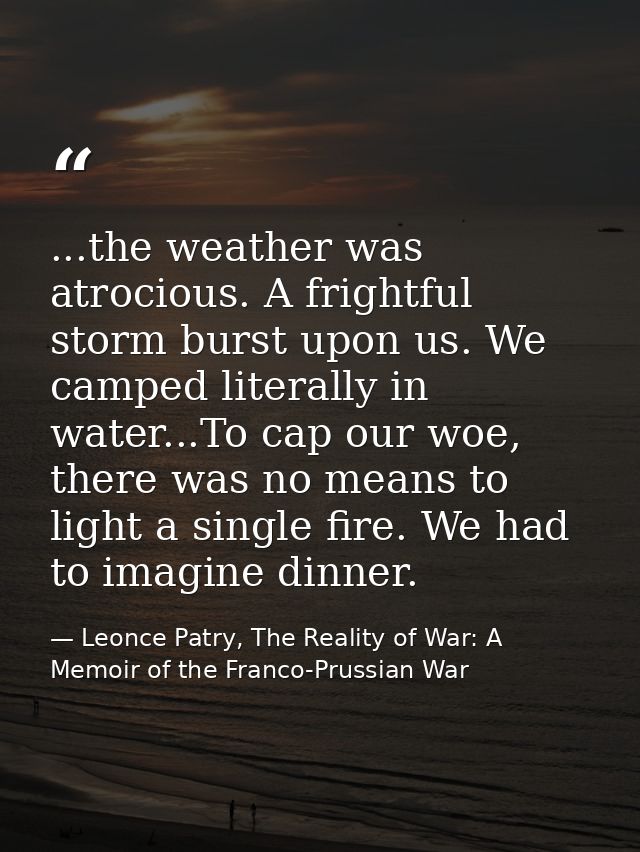 ...the weather was atrocious. A frightful storm burst upon us. We camped literally in water...To cap our woe, there was  — Leonce Patry, The Reality of War: A Memoir of the Franco-Prussian War