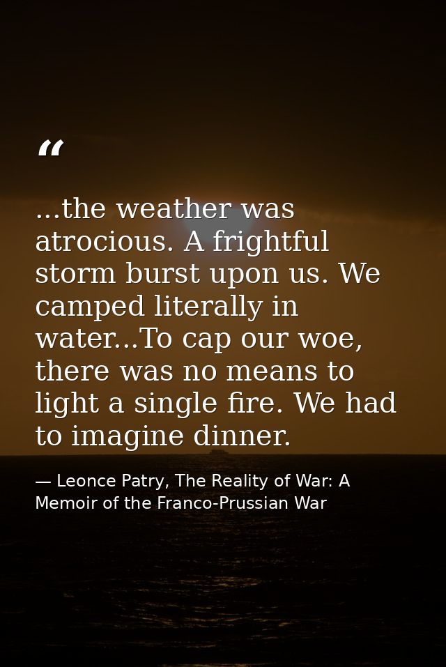 ...the weather was atrocious. A frightful storm burst upon us. We camped literally in water...To cap our woe, there was  — Leonce Patry, The Reality of War: A Memoir of the Franco-Prussian War